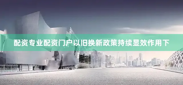 配资专业配资门户以旧换新政策持续显效作用下