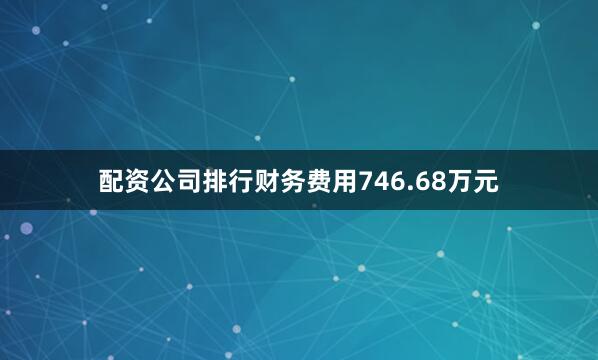 配资公司排行财务费用746.68万元