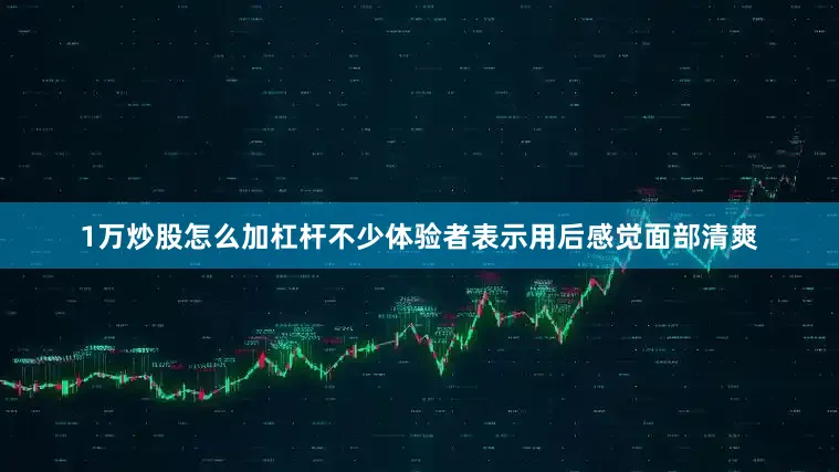 1万炒股怎么加杠杆不少体验者表示用后感觉面部清爽