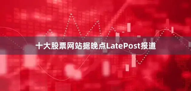 十大股票网站据晚点LatePost报道