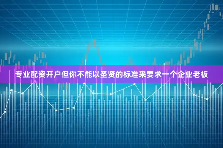 专业配资开户但你不能以圣贤的标准来要求一个企业老板