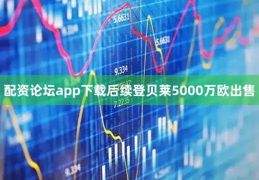 配资论坛app下载后续登贝莱5000万欧出售