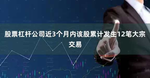 股票杠杆公司近3个月内该股累计发生12笔大宗交易