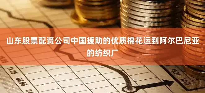 山东股票配资公司中国援助的优质棉花运到阿尔巴尼亚的纺织厂